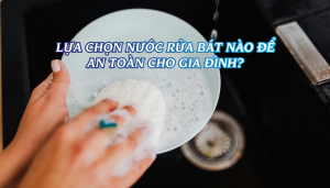 LỰA CHỌN NƯỚC RỬA BÁT NÀO ĐỂ AN TOÀN CHO GIA ĐÌNH?